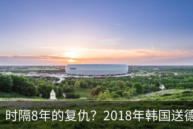 时隔8年的复仇？2018年韩国送德国出局 2026年战车还以暴击