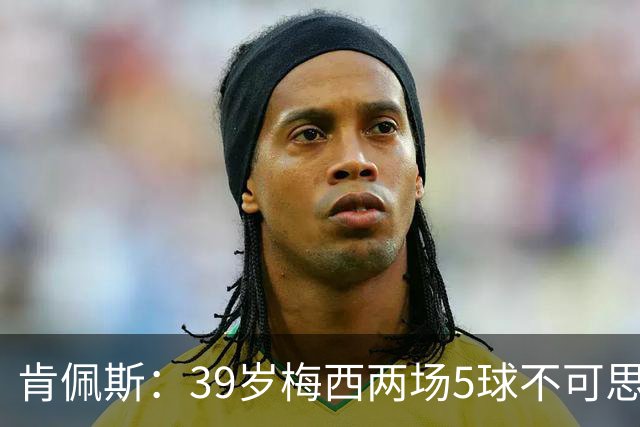 肯佩斯：39岁梅西两场5球不可思议 期待阿根廷对阵西班牙